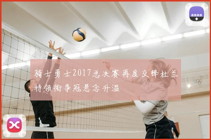 骑士勇士2017总决赛再度交锋杜兰特领衔争冠悬念升温