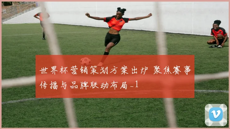 世界杯营销策划方案出炉 聚焦赛事传播与品牌联动布局_1