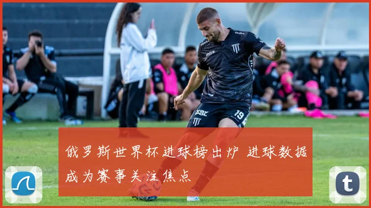 俄罗斯世界杯进球榜出炉 进球数据成为赛事关注焦点