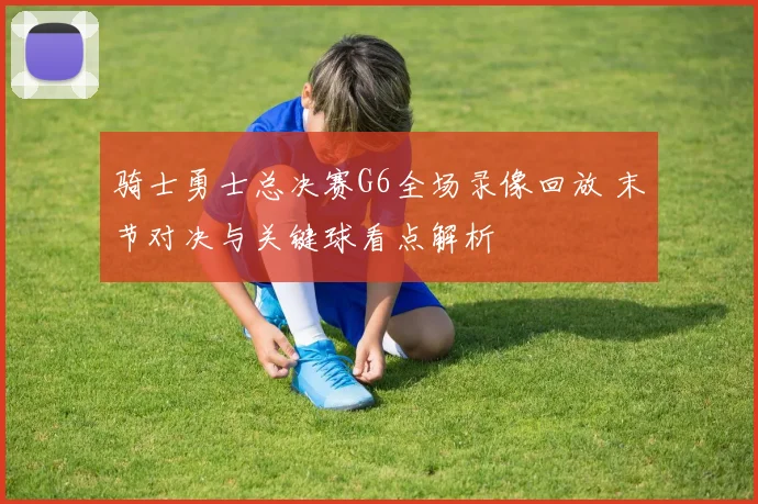 骑士勇士总决赛G6全场录像回放 末节对决与关键球看点解析