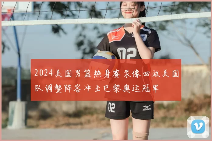 2024美国男篮热身赛录像回放美国队调整阵容冲击巴黎奥运冠军