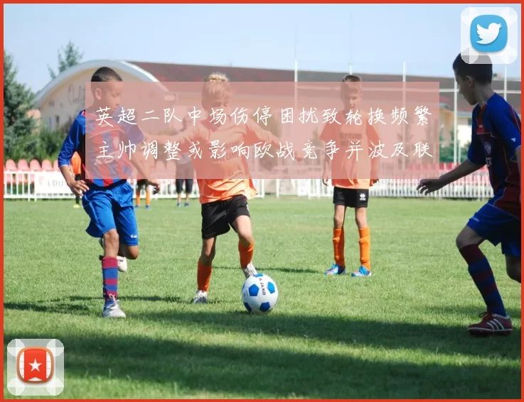 英超二队中场伤停困扰致轮换频繁主帅调整或影响欧战竞争并波及联赛争夺