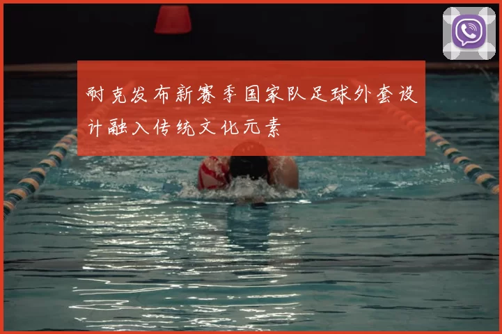 耐克发布新赛季国家队足球外套设计融入传统文化元素