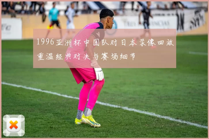 1996亚洲杯中国队对日本录像回放重温经典对决与赛场细节