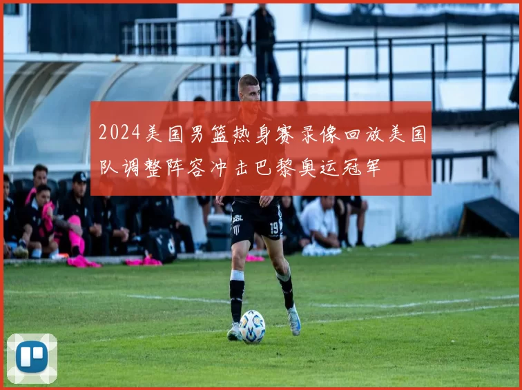 2024美国男篮热身赛录像回放美国队调整阵容冲击巴黎奥运冠军