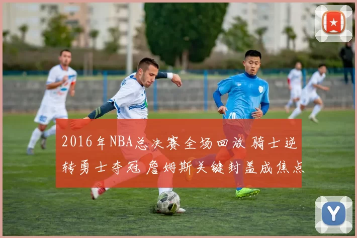2016年NBA总决赛全场回放 骑士逆转勇士夺冠 詹姆斯关键封盖成焦点