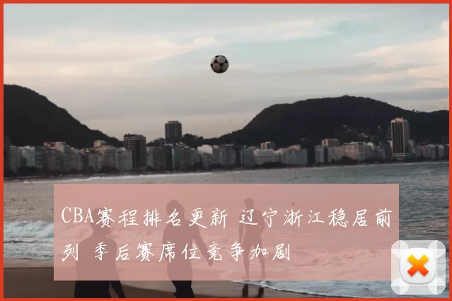 CBA赛程排名更新 辽宁浙江稳居前列 季后赛席位竞争加剧