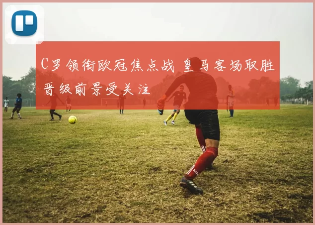 C罗领衔欧冠焦点战 皇马客场取胜晋级前景受关注