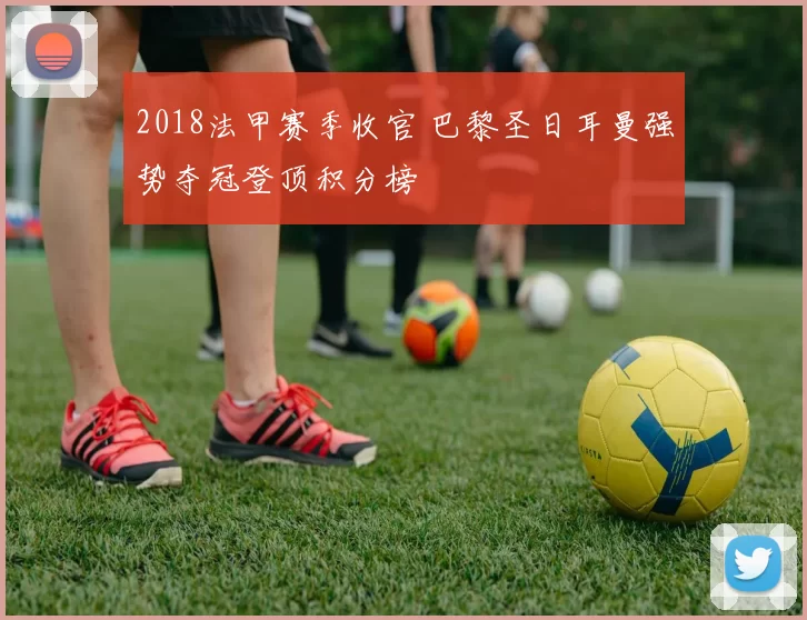 2018法甲赛季收官 巴黎圣日耳曼强势夺冠登顶积分榜