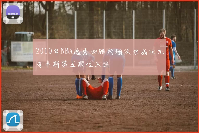 2010年NBA选秀回顾约翰沃尔成状元考辛斯第五顺位入选