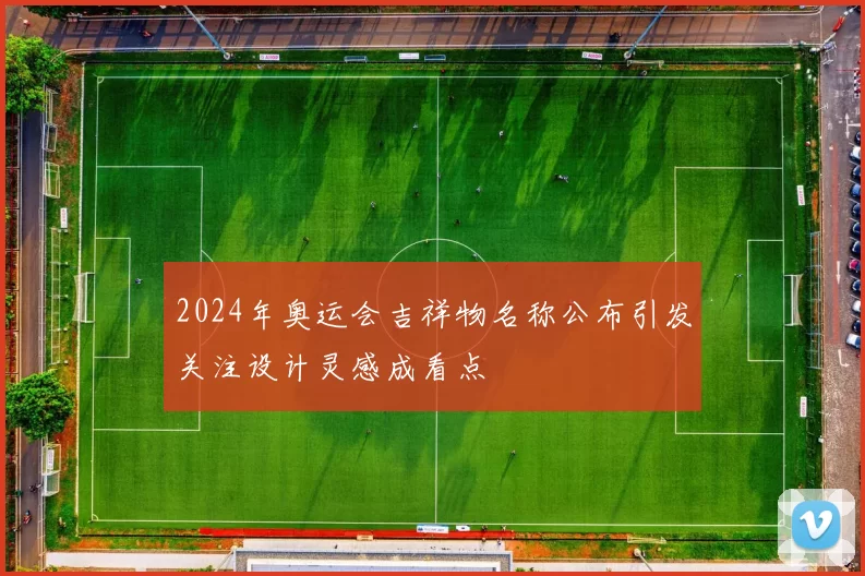 2024年奥运会吉祥物名称公布引发关注设计灵感成看点